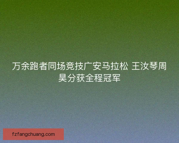 万余跑者同场竞技广安马拉松 王汝琴周昊分获全程冠军