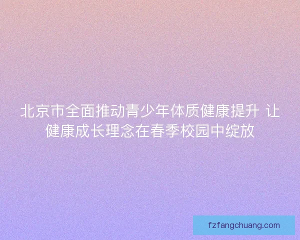 北京市全面推动青少年体质健康提升 让健康成长理念在春季校园中绽放 北京市全面推动青少年体质健康提升 让健康成长理念在春季校园中绽放