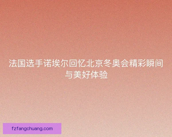 法国选手诺埃尔回忆北京冬奥会精彩瞬间与美好体验