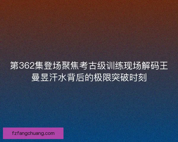 第362集登场聚焦考古级训练现场解码王曼昱汗水背后的极限突破时刻