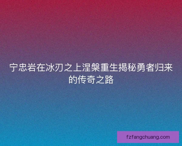 宁忠岩在冰刃之上涅槃重生揭秘勇者归来的传奇之路