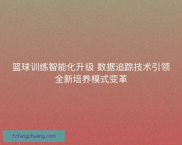 篮球训练智能化升级 数据追踪技术引领全新培养模式变革