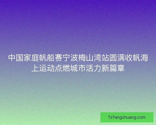 中国家庭帆船赛宁波梅山湾站圆满收帆海上运动点燃城市活力新篇章 中国家庭帆船赛宁波梅山湾站圆满收帆海上运动点燃城市活力新篇章